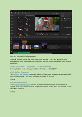 Alt=create video by MiniTool MovieMaker
Until now, you have learned how to use video editor Windows 11 very well. No matter which
Windows video editor you come across in the future, you won’t worry about where to start editing
your videos!
Videos/Audio/Photos Management Tools Recommended
These applications are completely compatible with Windows 11/10/8.1/8/7.
MiniTool uTube Downloader
Free download YouTube videos, audio, and subtitles without ads or bundles. It can operate multiple
tasks simultaneously at a high speed and supports multiple file formats.
UD-Free
MiniTool Video Converter
Quickly convert videos and audio from one file format to another to apply to more devices. It
supports 1000+ popular output formats and batch conversion. Besides, it can also record PC screens
without any watermark.
VC-Free
 