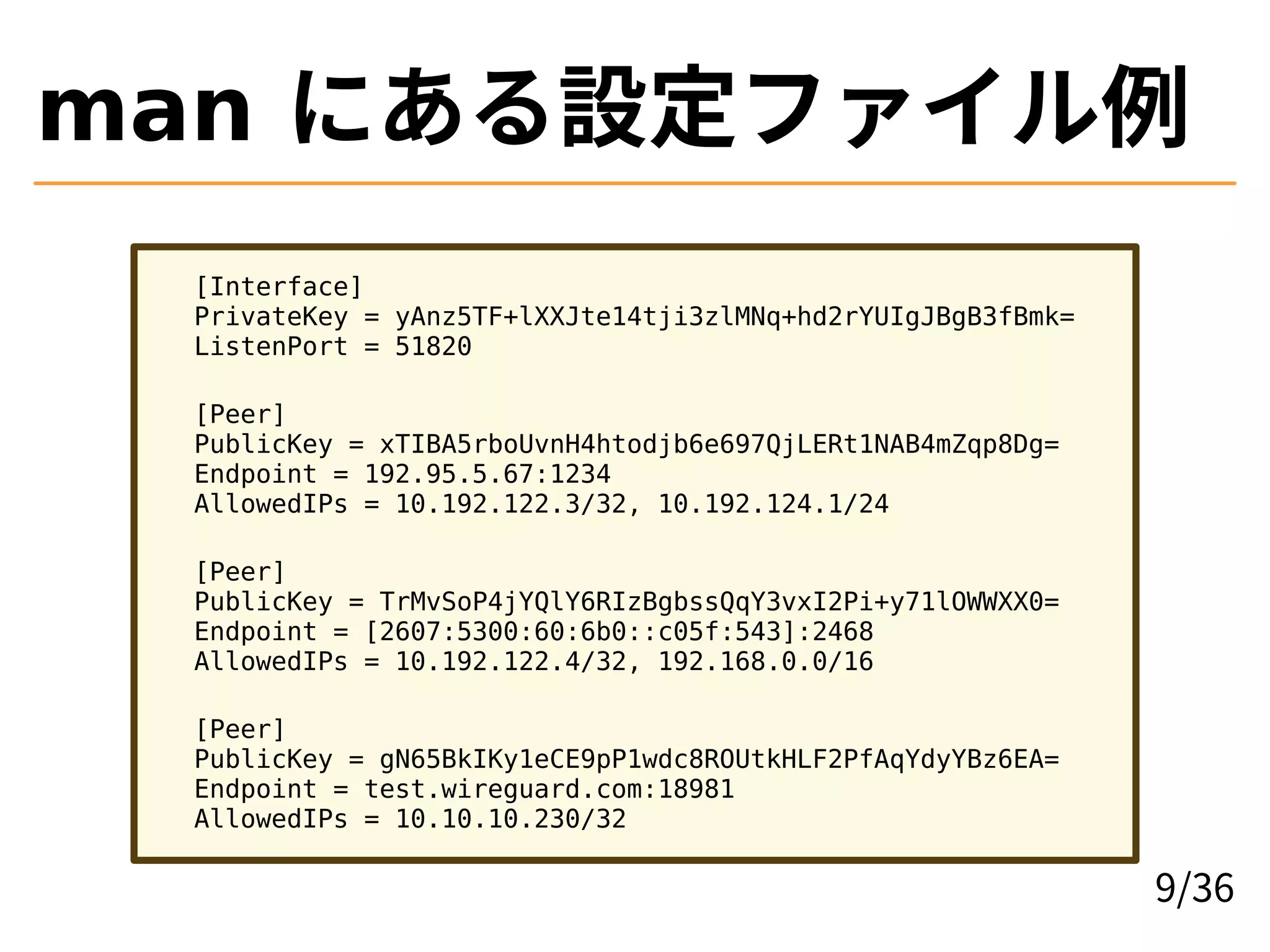 man にある設定ファイル例
[Interface]
PrivateKey = yAnz5TF+lXXJte14tji3zlMNq+hd2rYUIgJBgB3fBmk=
ListenPort = 51820
[Peer]
PublicKey = xTIBA5rboUvnH4htodjb6e697QjLERt1NAB4mZqp8Dg=
Endpoint = 192.95.5.67:1234
AllowedIPs = 10.192.122.3/32, 10.192.124.1/24
[Peer]
PublicKey = TrMvSoP4jYQlY6RIzBgbssQqY3vxI2Pi+y71lOWWXX0=
Endpoint = [2607:5300:60:6b0::c05f:543]:2468
AllowedIPs = 10.192.122.4/32, 192.168.0.0/16
[Peer]
PublicKey = gN65BkIKy1eCE9pP1wdc8ROUtkHLF2PfAqYdyYBz6EA=
Endpoint = test.wireguard.com:18981
AllowedIPs = 10.10.10.230/32
9/36
 