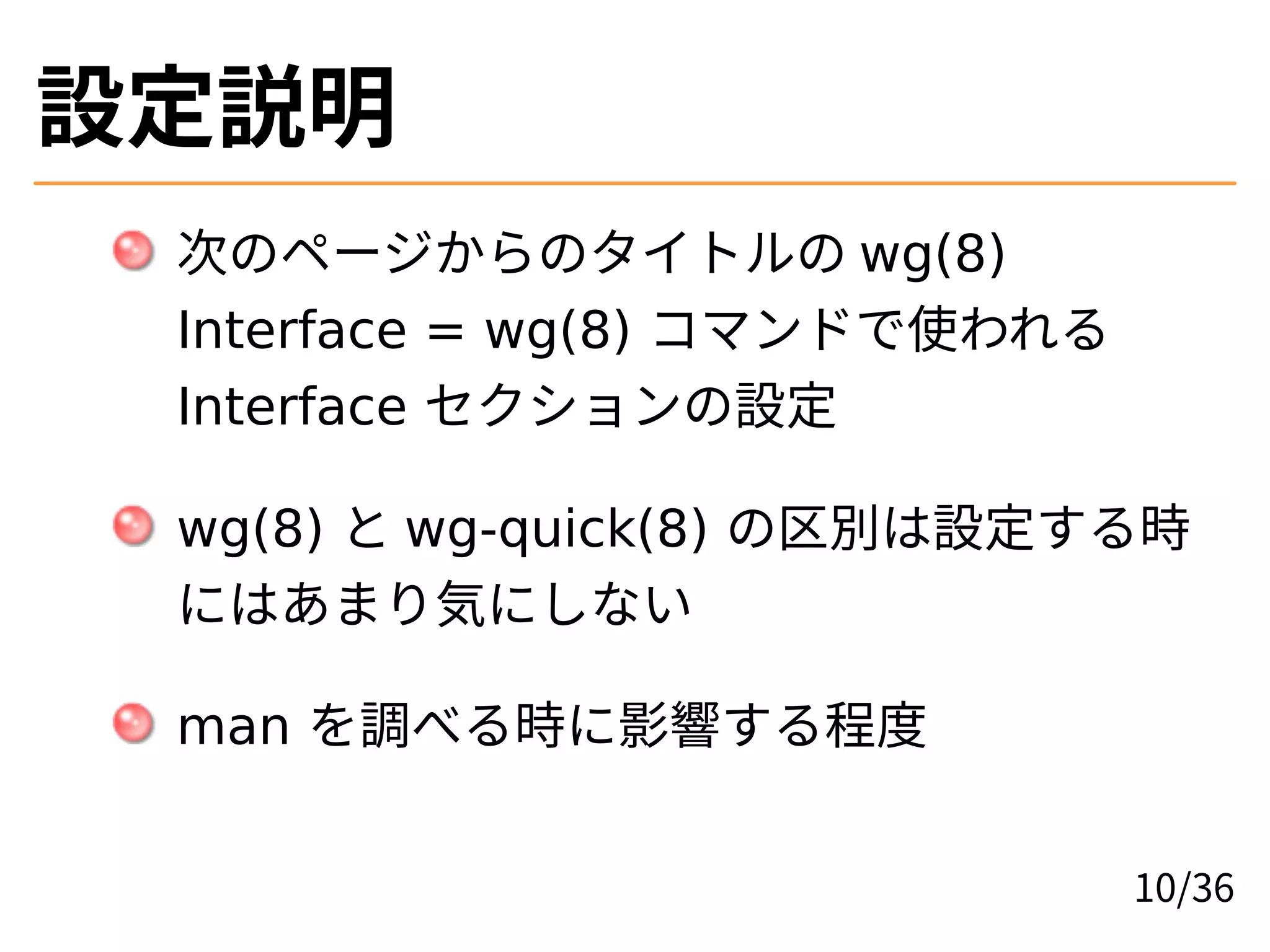 設定説明
次のページからのタイトルの wg(8)
Interface = wg(8) コマンドで使われる
Interface セクションの設定
wg(8) と wg-quick(8) の区別は設定する時
にはあまり気にしない
man を調べる時に影響する程度
10/36
 
