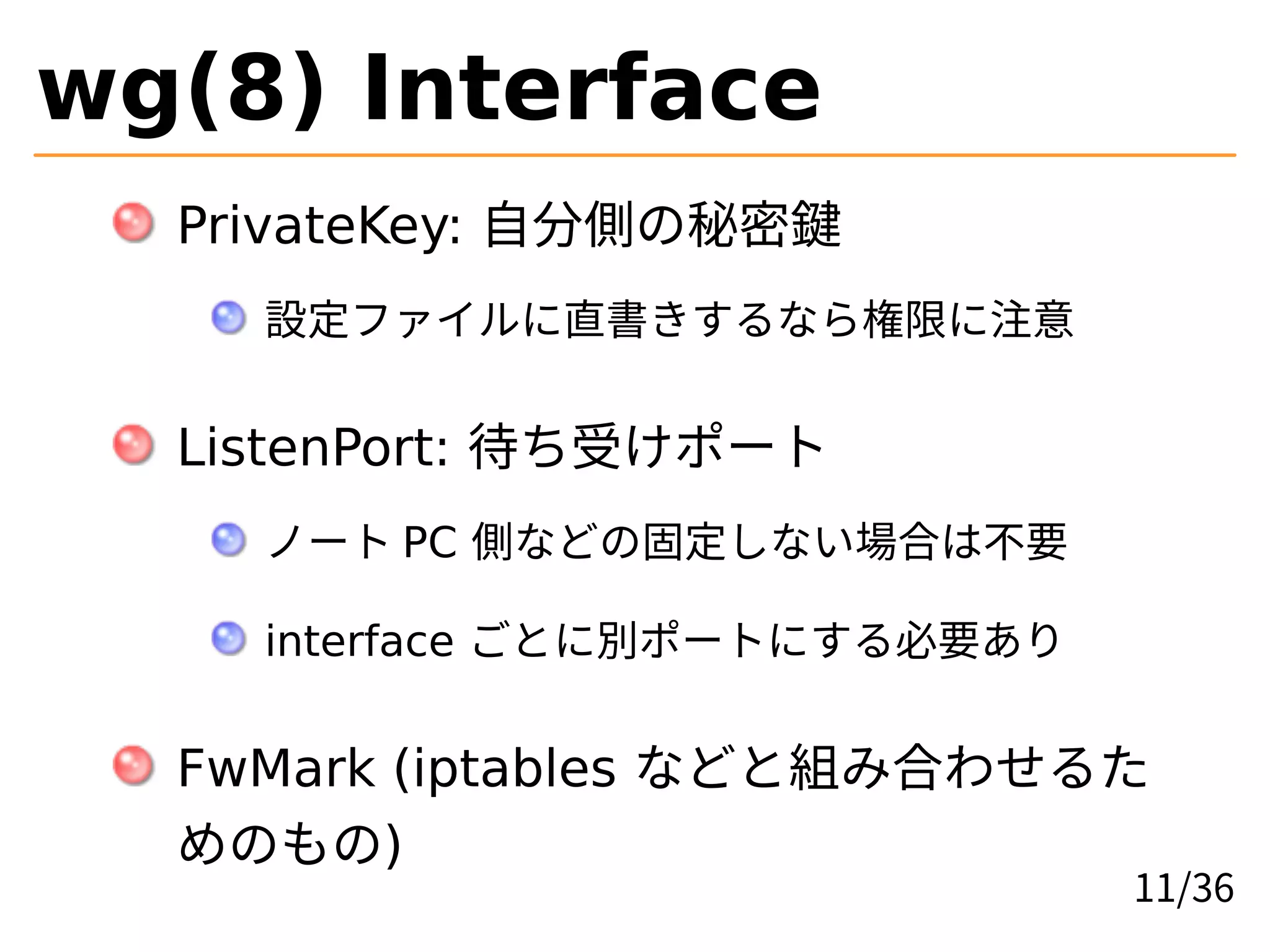 wg(8) Interface
PrivateKey: 自分側の秘密鍵
設定ファイルに直書きするなら権限に注意
ListenPort: 待ち受けポート
ノート PC 側などの固定しない場合は不要
interface ごとに別ポートにする必要あり
FwMark (iptables などと組み合わせるた
めのもの)
11/36
 