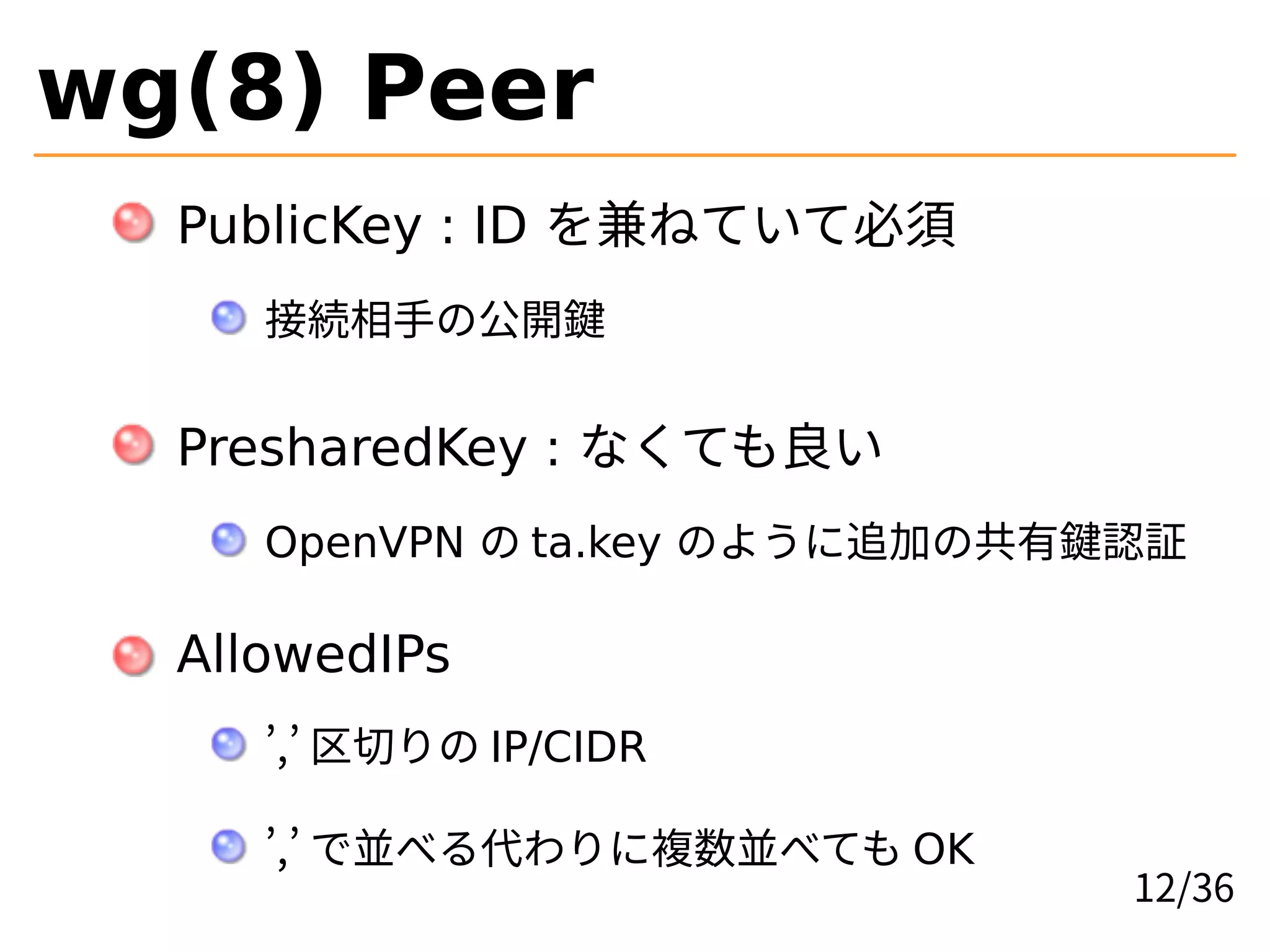 wg(8) Peer
PublicKey : ID を兼ねていて必須
接続相手の公開鍵
PresharedKey : なくても良い
OpenVPN の ta.key のように追加の共有鍵認証
AllowedIPs
’,’ 区切りの IP/CIDR
’,’ で並べる代わりに複数並べても OK
12/36
 