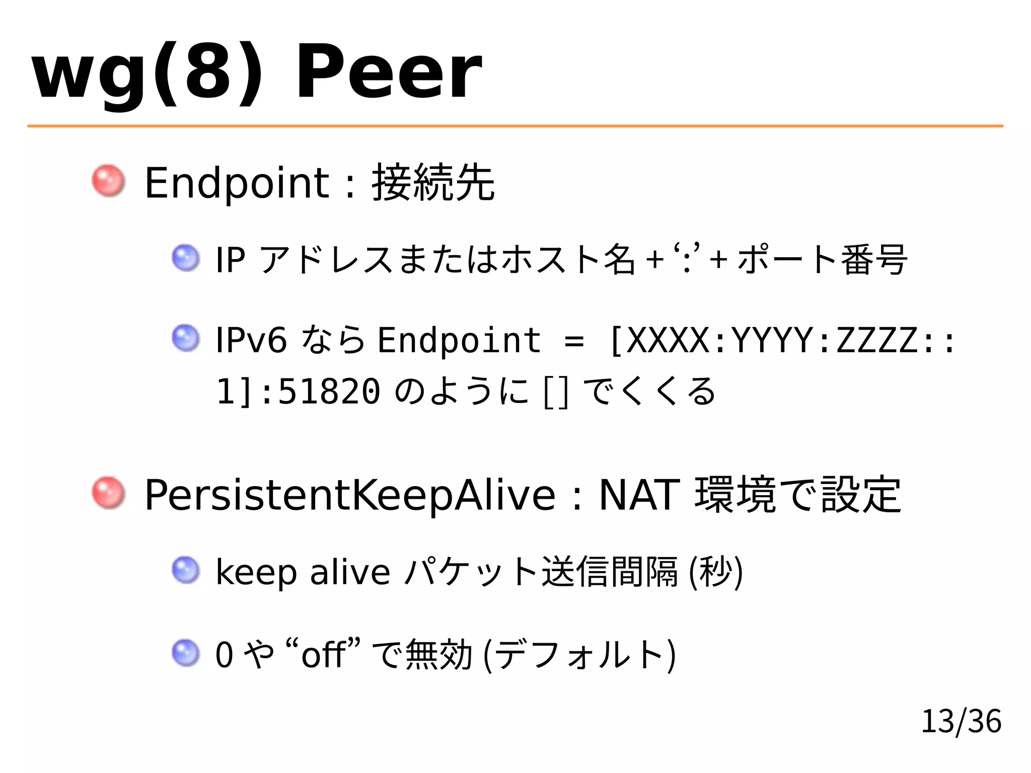 wg(8) Peer
Endpoint : 接続先
IP アドレスまたはホスト名 + ‘:’ + ポート番号
IPv6 なら Endpoint = [XXXX:YYYY:ZZZZ::
1]:51820 のように [] でくくる
PersistentKeepAlive : NAT 環境で設定
keep alive パケット送信間隔 (秒)
0 や “off” で無効 (デフォルト)
13/36
 