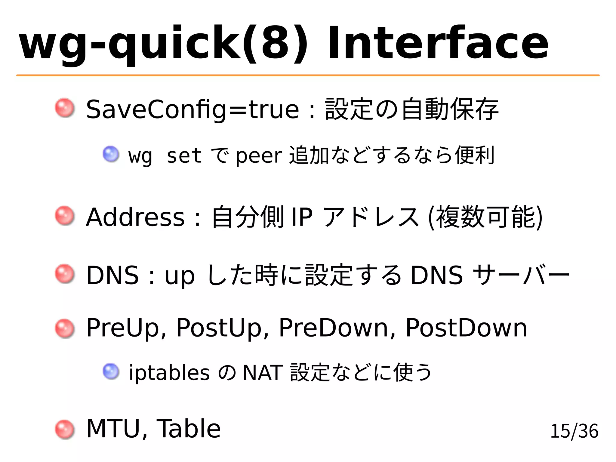 wg-quick(8) Interface
SaveConfig=true : 設定の自動保存
wg set で peer 追加などするなら便利
Address : 自分側 IP アドレス (複数可能)
DNS : up した時に設定する DNS サーバー
PreUp, PostUp, PreDown, PostDown
iptables の NAT 設定などに使う
MTU, Table 15/36
 