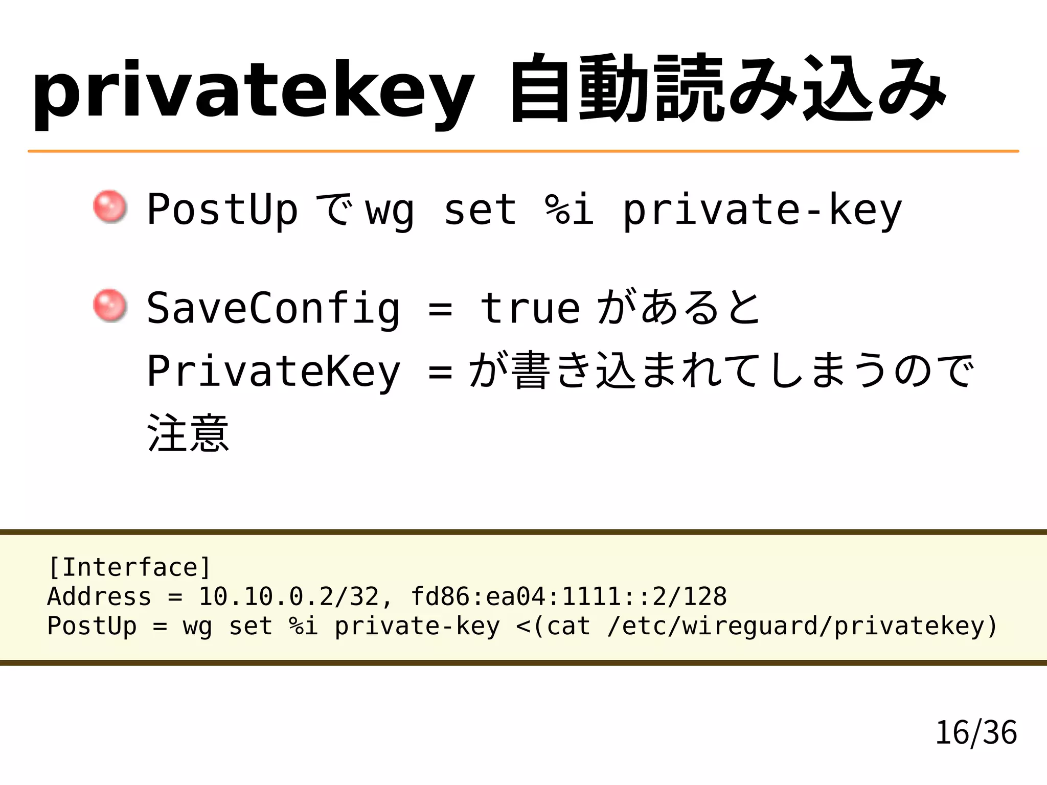 privatekey 自動読み込み
PostUp で wg set %i private-key
SaveConfig = true があると
PrivateKey = が書き込まれてしまうので
注意
[Interface]
Address = 10.10.0.2/32, fd86:ea04:1111::2/128
PostUp = wg set %i private-key <(cat /etc/wireguard/privatekey)
16/36
 