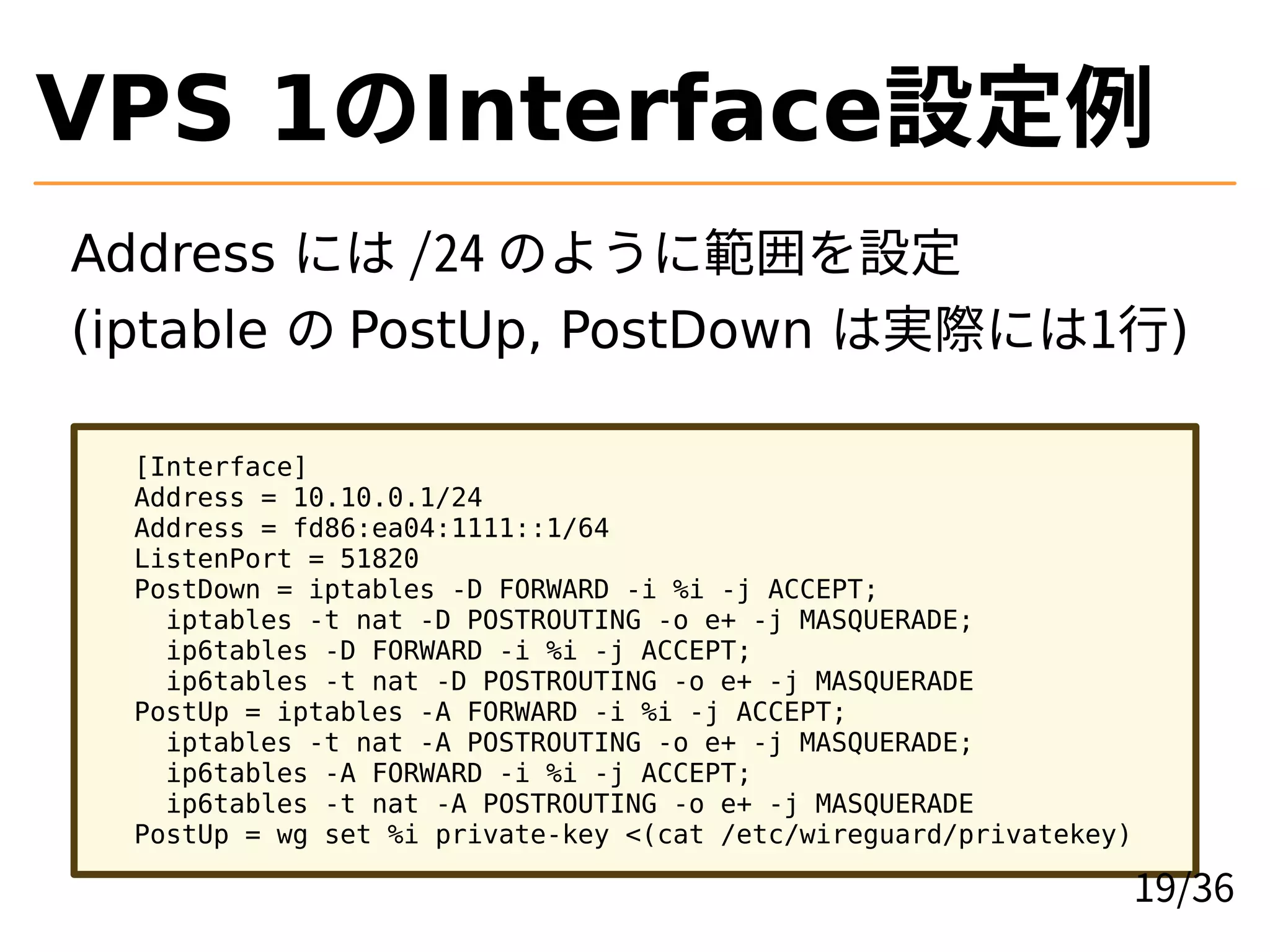 VPS 1のInterface設定例
Address には /24 のように範囲を設定
(iptable の PostUp, PostDown は実際には1行)
[Interface]
Address = 10.10.0.1/24
Address = fd86:ea04:1111::1/64
ListenPort = 51820
PostDown = iptables -D FORWARD -i %i -j ACCEPT;
iptables -t nat -D POSTROUTING -o e+ -j MASQUERADE;
ip6tables -D FORWARD -i %i -j ACCEPT;
ip6tables -t nat -D POSTROUTING -o e+ -j MASQUERADE
PostUp = iptables -A FORWARD -i %i -j ACCEPT;
iptables -t nat -A POSTROUTING -o e+ -j MASQUERADE;
ip6tables -A FORWARD -i %i -j ACCEPT;
ip6tables -t nat -A POSTROUTING -o e+ -j MASQUERADE
PostUp = wg set %i private-key <(cat /etc/wireguard/privatekey)
19/36
 