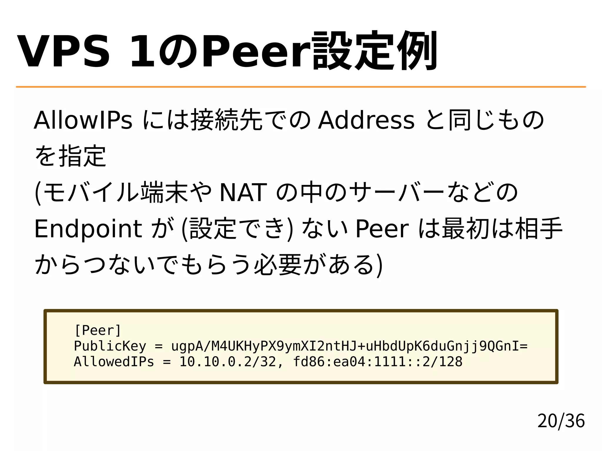 VPS 1のPeer設定例
AllowIPs には接続先での Address と同じもの
を指定
(モバイル端末や NAT の中のサーバーなどの
Endpoint が (設定でき) ない Peer は最初は相手
からつないでもらう必要がある)
[Peer]
PublicKey = ugpA/M4UKHyPX9ymXI2ntHJ+uHbdUpK6duGnjj9QGnI=
AllowedIPs = 10.10.0.2/32, fd86:ea04:1111::2/128
20/36
 