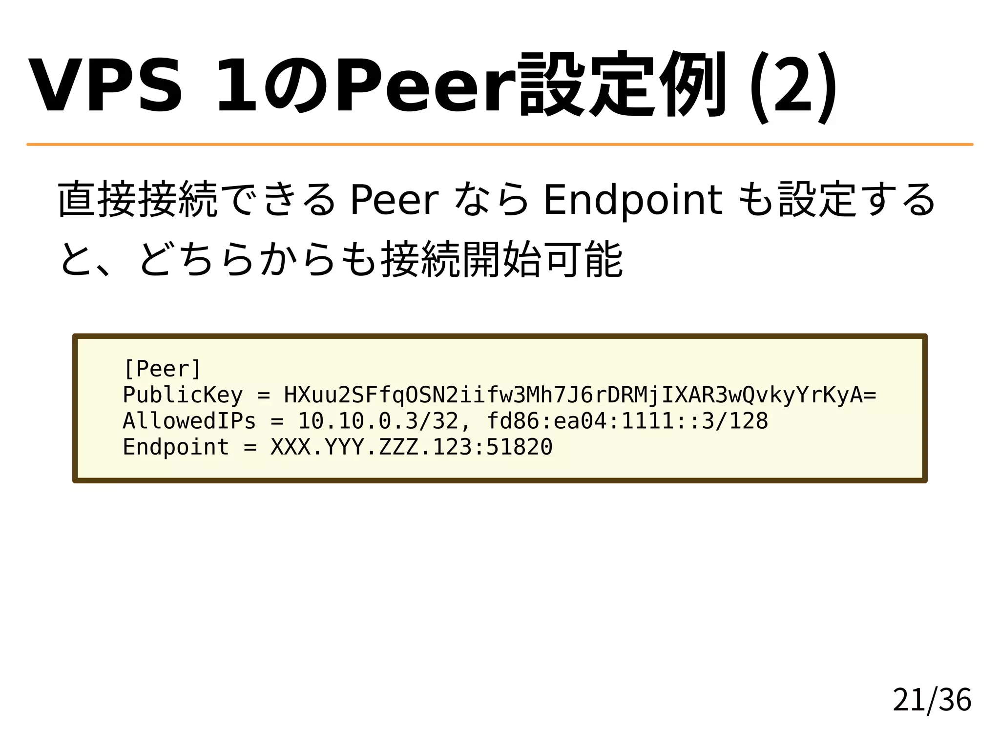 VPS 1のPeer設定例 (2)
直接接続できる Peer なら Endpoint も設定する
と、どちらからも接続開始可能
[Peer]
PublicKey = HXuu2SFfqOSN2iifw3Mh7J6rDRMjIXAR3wQvkyYrKyA=
AllowedIPs = 10.10.0.3/32, fd86:ea04:1111::3/128
Endpoint = XXX.YYY.ZZZ.123:51820
21/36
 