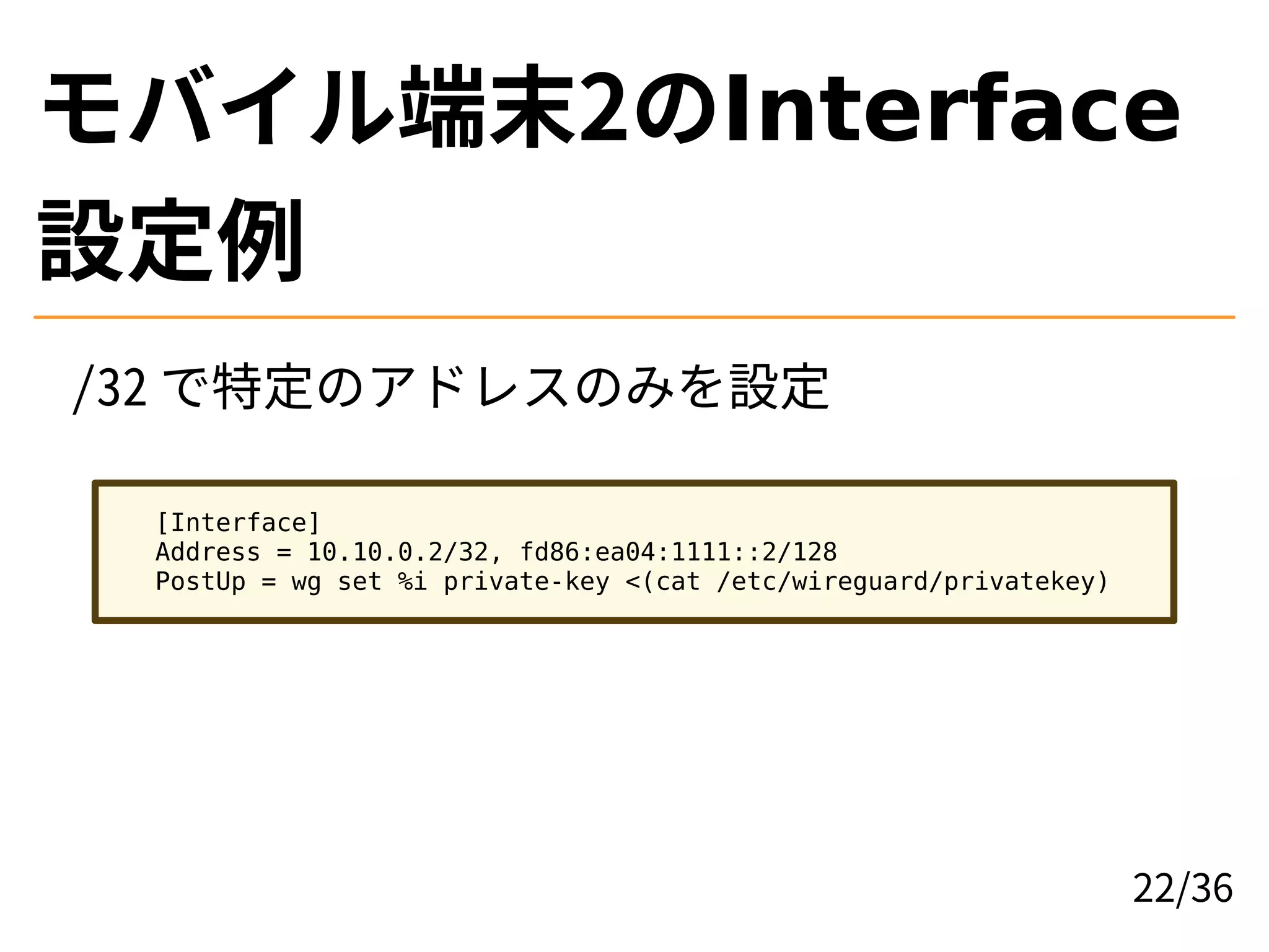 モバイル端末2のInterface
設定例
/32 で特定のアドレスのみを設定
[Interface]
Address = 10.10.0.2/32, fd86:ea04:1111::2/128
PostUp = wg set %i private-key <(cat /etc/wireguard/privatekey)
22/36
 