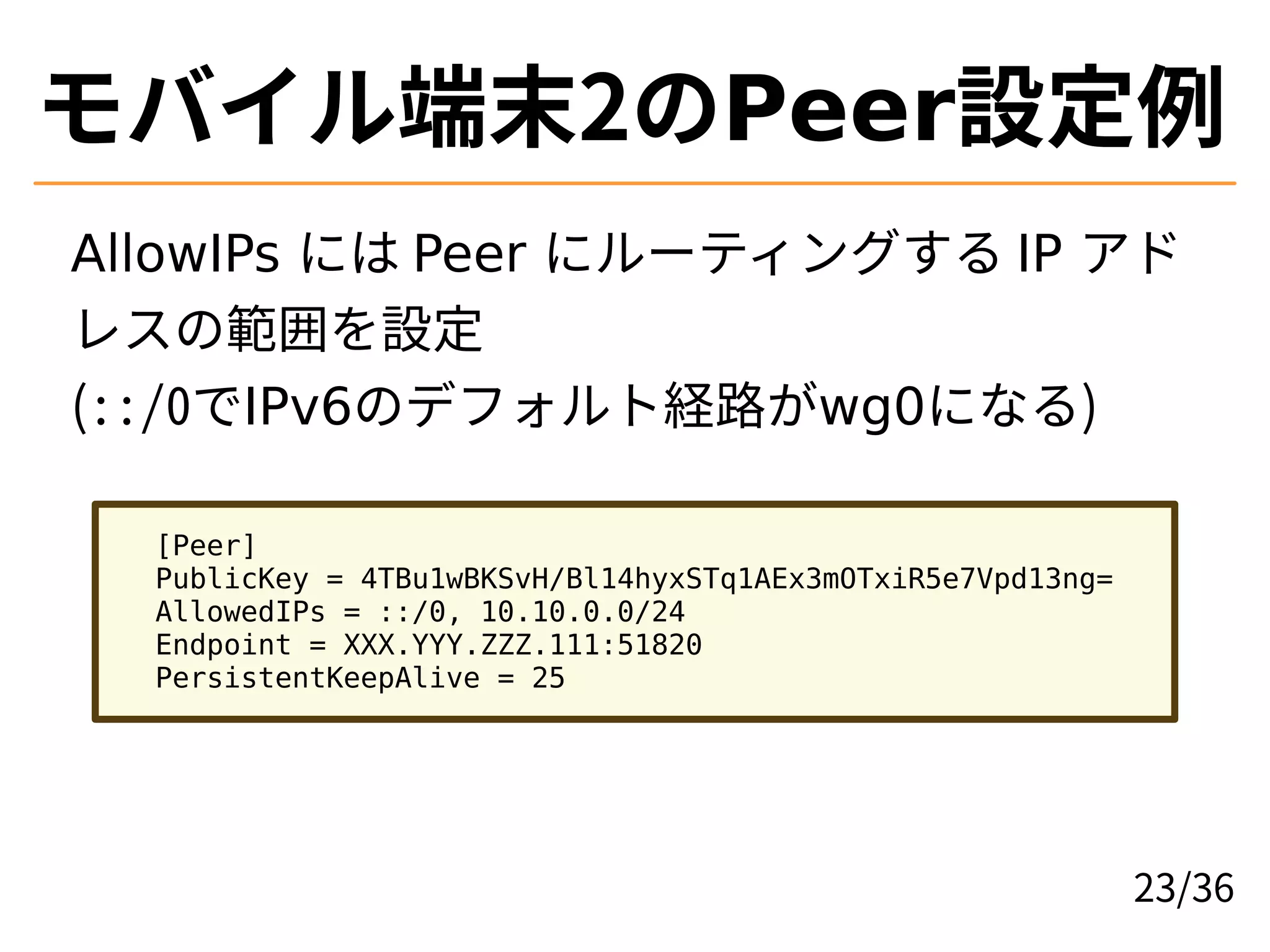 モバイル端末2のPeer設定例
AllowIPs には Peer にルーティングする IP アド
レスの範囲を設定
(::/0でIPv6のデフォルト経路がwg0になる)
[Peer]
PublicKey = 4TBu1wBKSvH/Bl14hyxSTq1AEx3mOTxiR5e7Vpd13ng=
AllowedIPs = ::/0, 10.10.0.0/24
Endpoint = XXX.YYY.ZZZ.111:51820
PersistentKeepAlive = 25
23/36
 