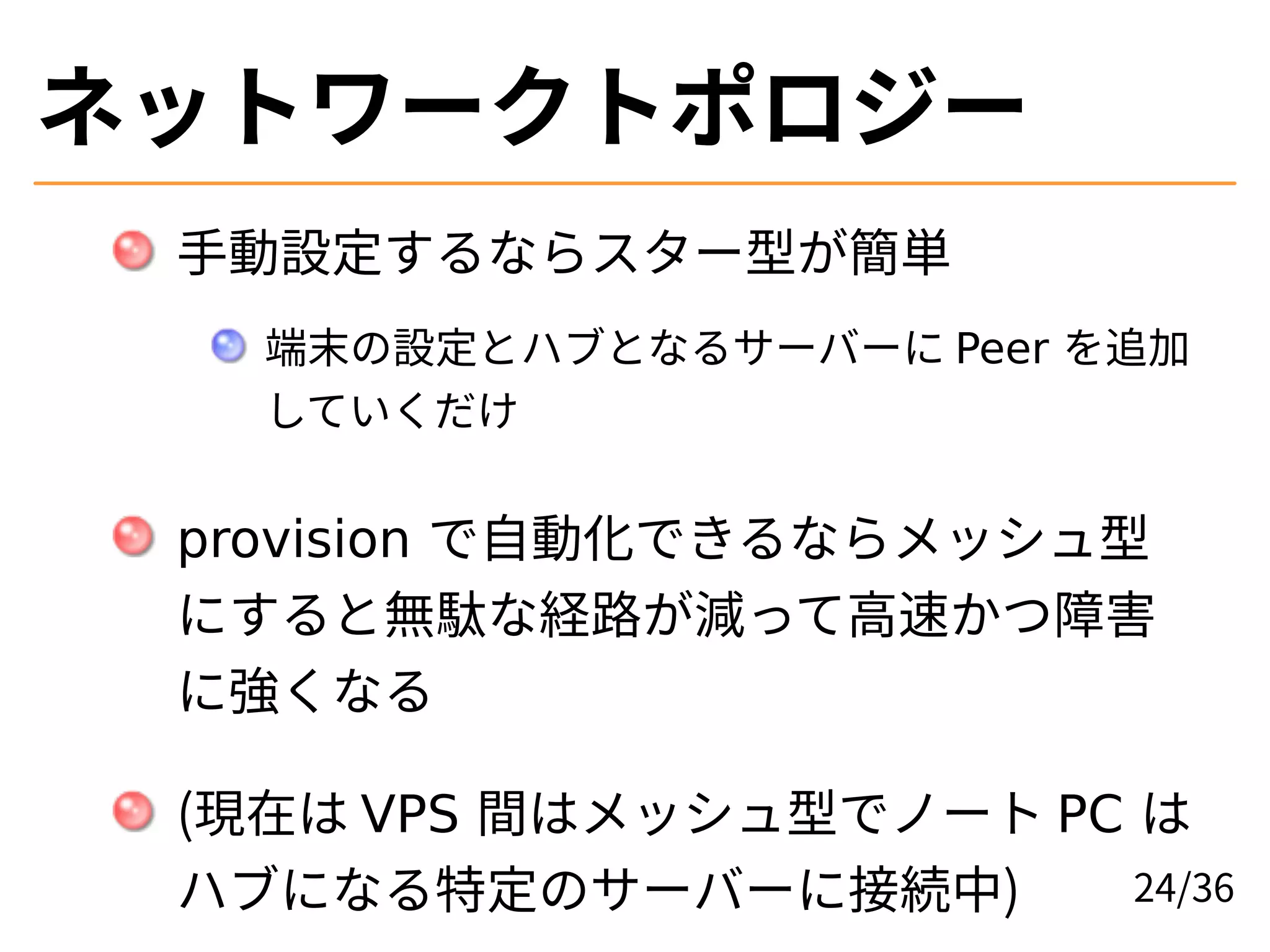 ネットワークトポロジー
手動設定するならスター型が簡単
端末の設定とハブとなるサーバーに Peer を追加
していくだけ
provision で自動化できるならメッシュ型
にすると無駄な経路が減って高速かつ障害
に強くなる
(現在は VPS 間はメッシュ型でノート PC は
ハブになる特定のサーバーに接続中) 24/36
 