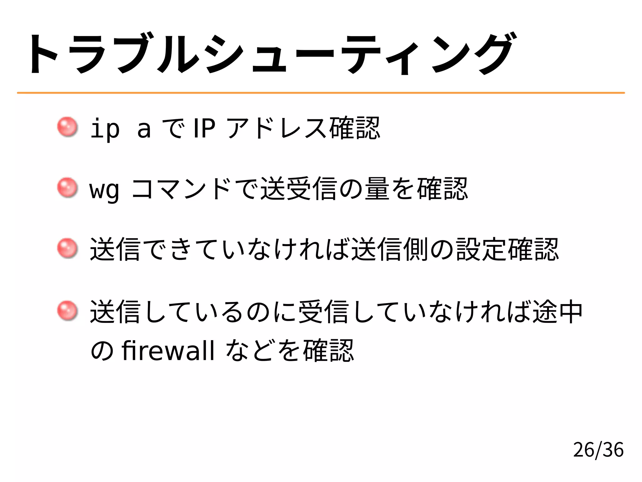トラブルシューティング
ip a で IP アドレス確認
wg コマンドで送受信の量を確認
送信できていなければ送信側の設定確認
送信しているのに受信していなければ途中
の firewall などを確認
26/36
 