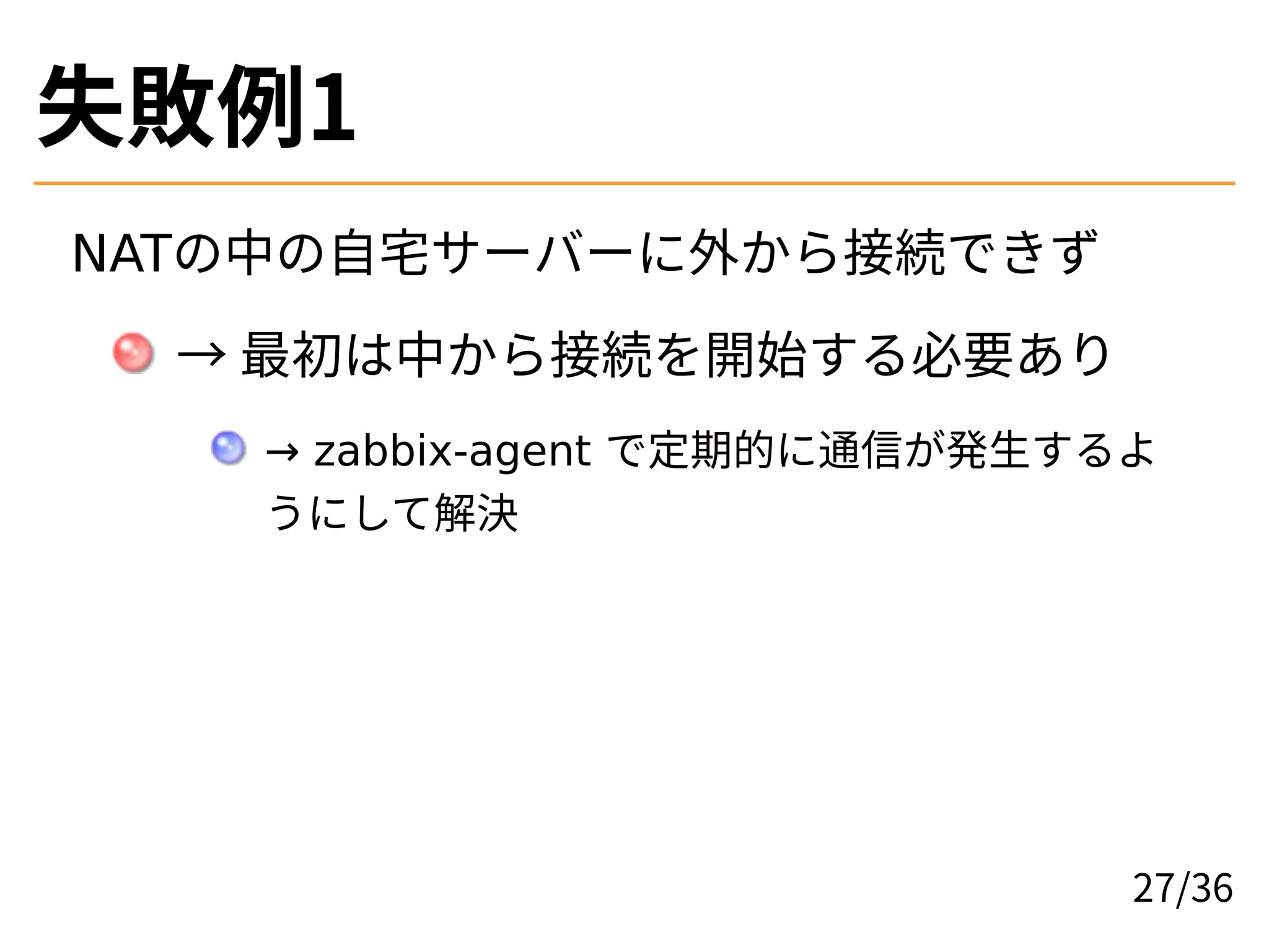 失敗例1
NATの中の自宅サーバーに外から接続できず
→ 最初は中から接続を開始する必要あり
→ zabbix-agent で定期的に通信が発生するよ
うにして解決
27/36
 