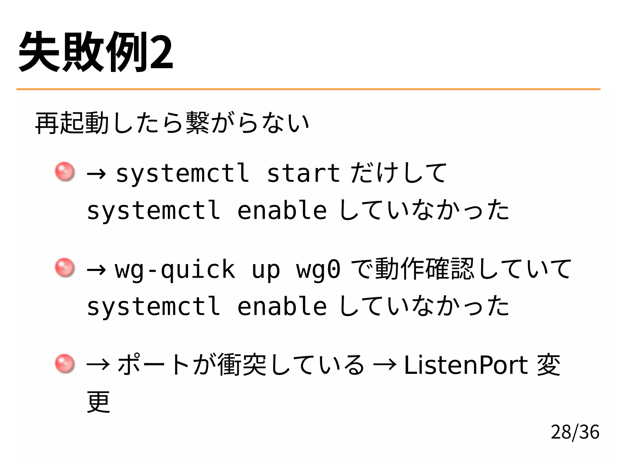 失敗例2
再起動したら繋がらない
→ systemctl start だけして
systemctl enable していなかった
→ wg-quick up wg0 で動作確認していて
systemctl enable していなかった
→ ポートが衝突している → ListenPort 変
更
28/36
 