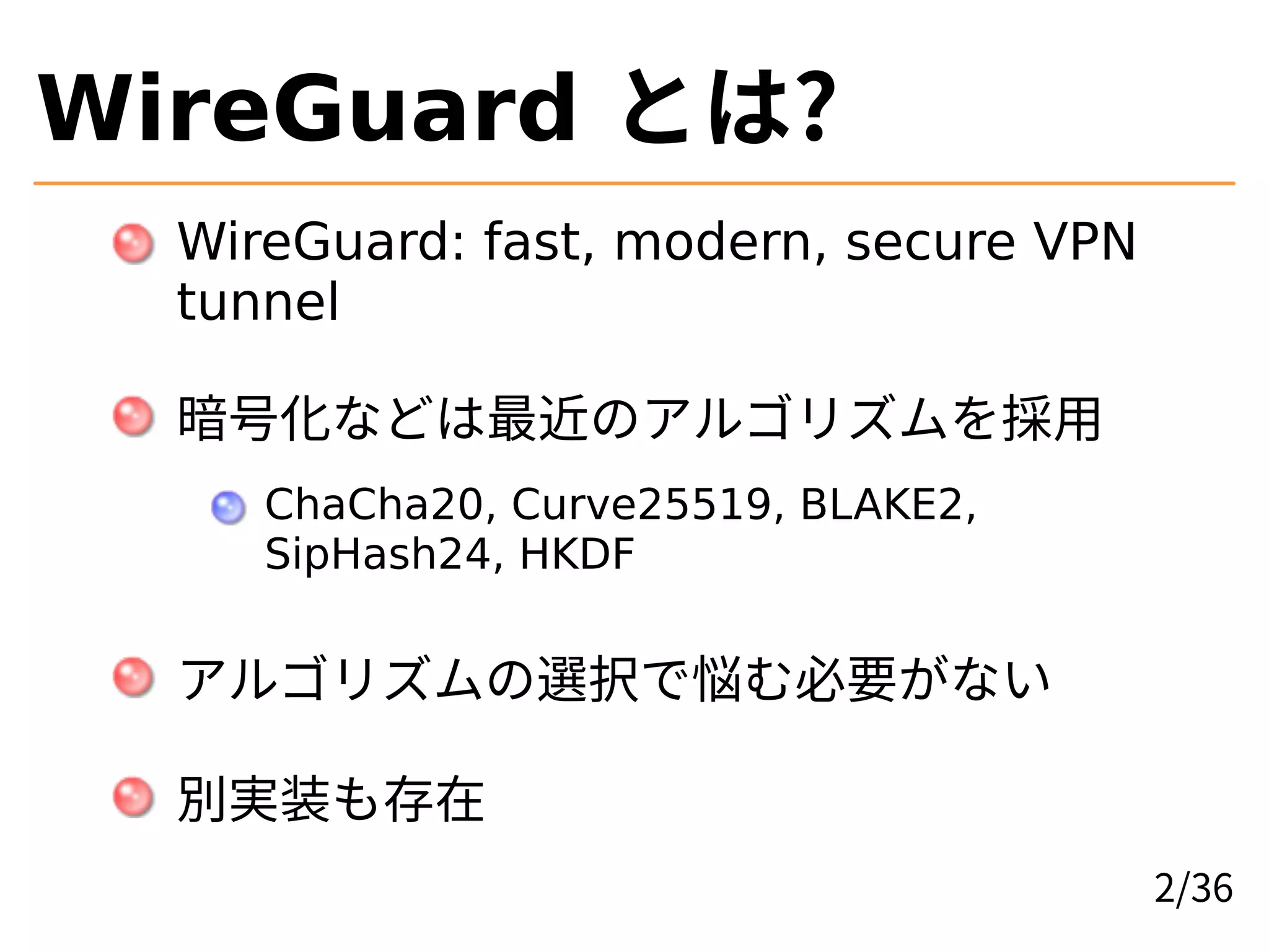 WireGuard とは?
WireGuard: fast, modern, secure VPN
tunnel
暗号化などは最近のアルゴリズムを採用
ChaCha20, Curve25519, BLAKE2,
SipHash24, HKDF
アルゴリズムの選択で悩む必要がない
別実装も存在
2/36
 