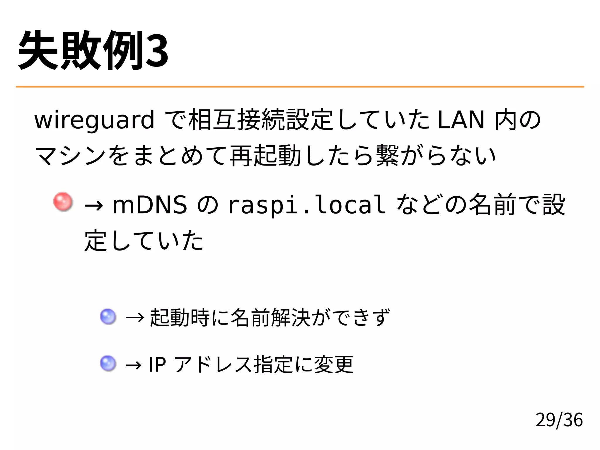 失敗例3
wireguard で相互接続設定していた LAN 内の
マシンをまとめて再起動したら繋がらない
→ mDNS の raspi.local などの名前で設
定していた
→ 起動時に名前解決ができず
→ IP アドレス指定に変更
29/36
 