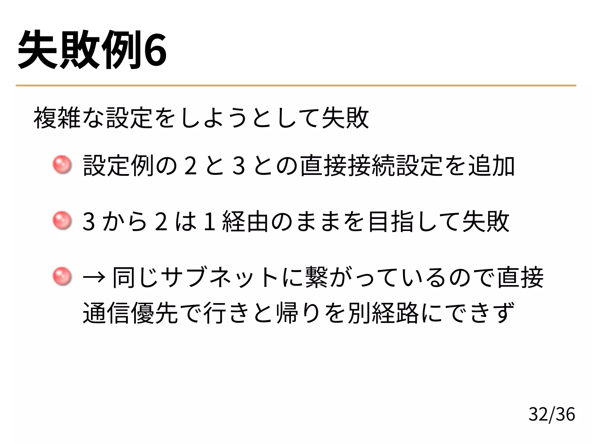 失敗例6
複雑な設定をしようとして失敗
設定例の 2 と 3 との直接接続設定を追加
3 から 2 は 1 経由のままを目指して失敗
→ 同じサブネットに繋がっているので直接
通信優先で行きと帰りを別経路にできず
32/36
 