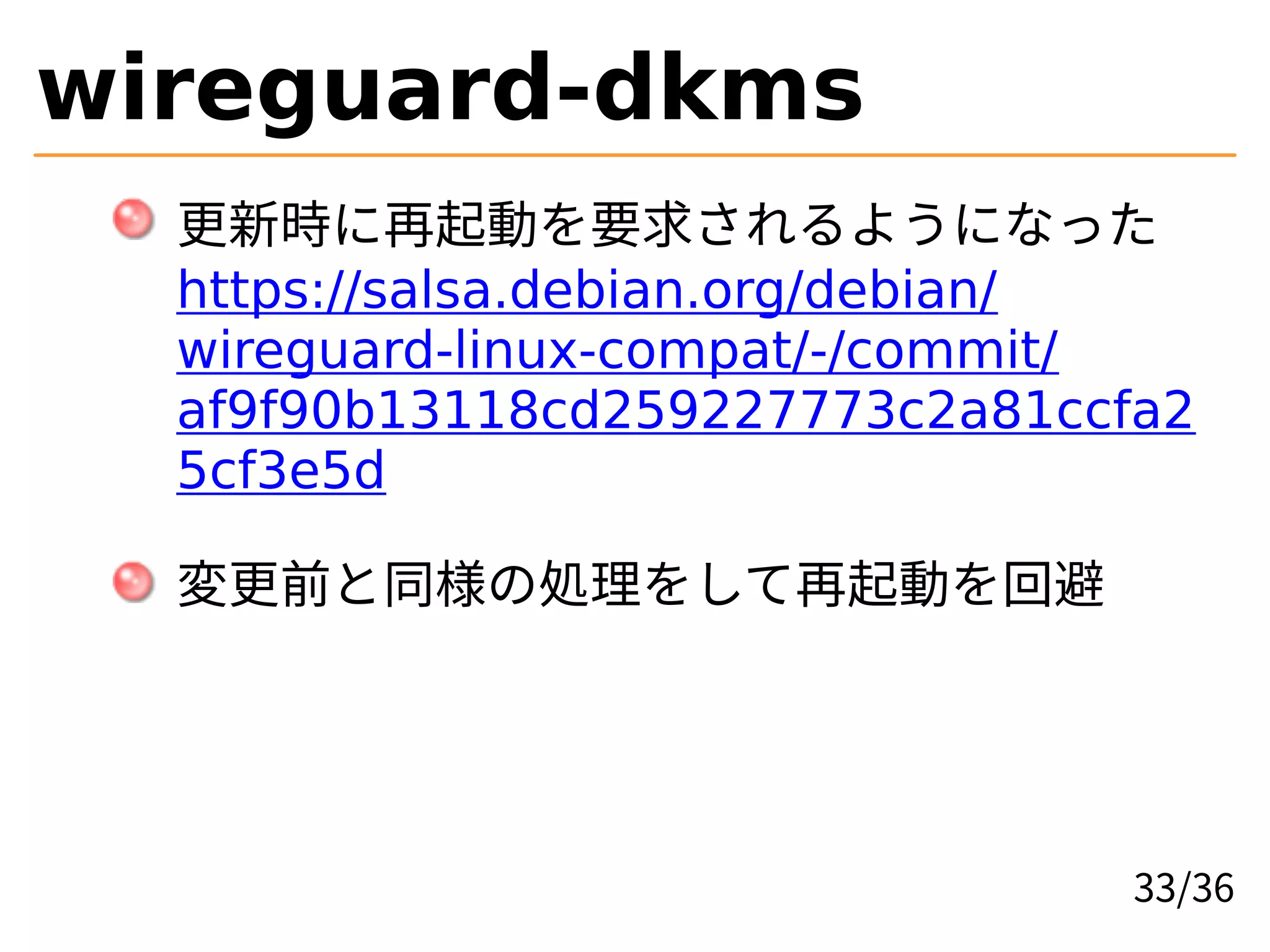 wireguard-dkms
更新時に再起動を要求されるようになった
https://salsa.debian.org/debian/
wireguard-linux-compat/-/commit/
af9f90b13118cd259227773c2a81ccfa2
5cf3e5d
変更前と同様の処理をして再起動を回避
33/36
 