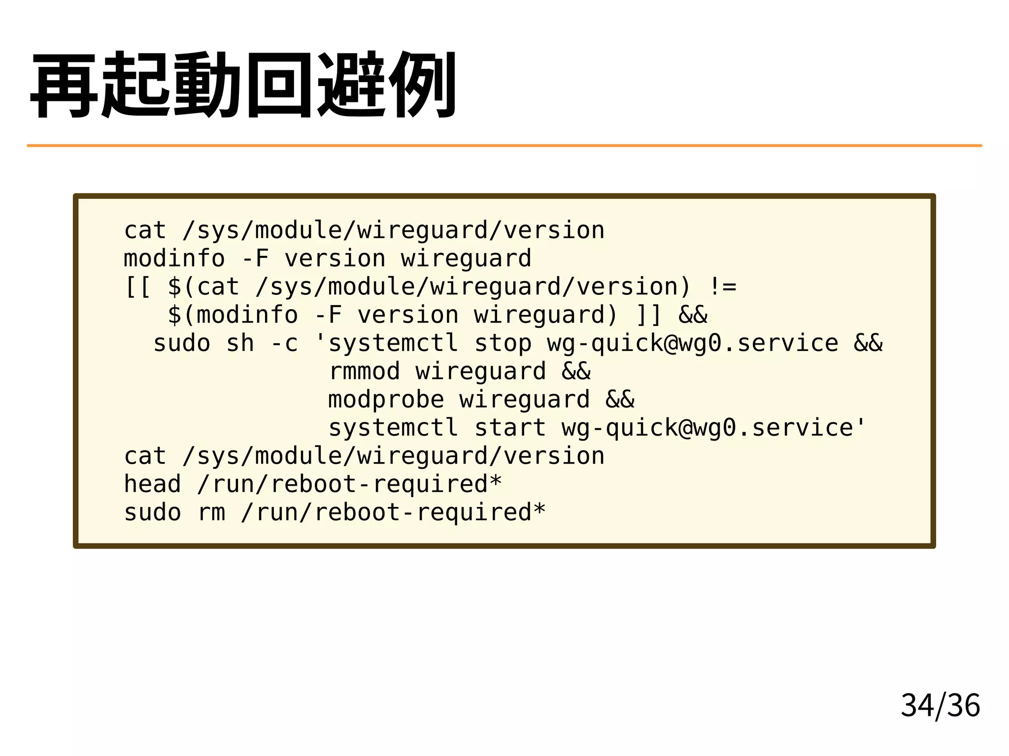 再起動回避例
cat /sys/module/wireguard/version
modinfo -F version wireguard
[[ $(cat /sys/module/wireguard/version) !=
$(modinfo -F version wireguard) ]] &&
sudo sh -c 'systemctl stop wg-quick@wg0.service &&
rmmod wireguard &&
modprobe wireguard &&
systemctl start wg-quick@wg0.service'
cat /sys/module/wireguard/version
head /run/reboot-required*
sudo rm /run/reboot-required*
34/36
 