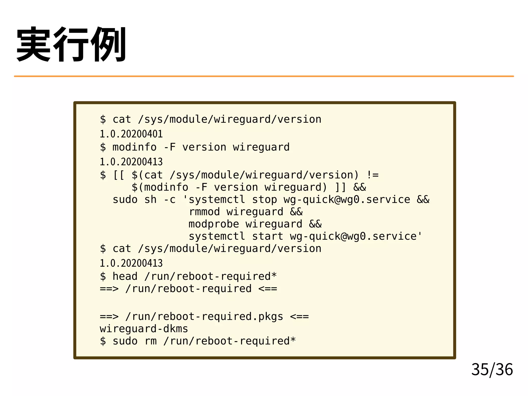 実行例
$ cat /sys/module/wireguard/version
1.0.20200401
$ modinfo -F version wireguard
1.0.20200413
$ [[ $(cat /sys/module/wireguard/version) !=
$(modinfo -F version wireguard) ]] &&
sudo sh -c 'systemctl stop wg-quick@wg0.service &&
rmmod wireguard &&
modprobe wireguard &&
systemctl start wg-quick@wg0.service'
$ cat /sys/module/wireguard/version
1.0.20200413
$ head /run/reboot-required*
==> /run/reboot-required <==
==> /run/reboot-required.pkgs <==
wireguard-dkms
$ sudo rm /run/reboot-required*
35/36
 