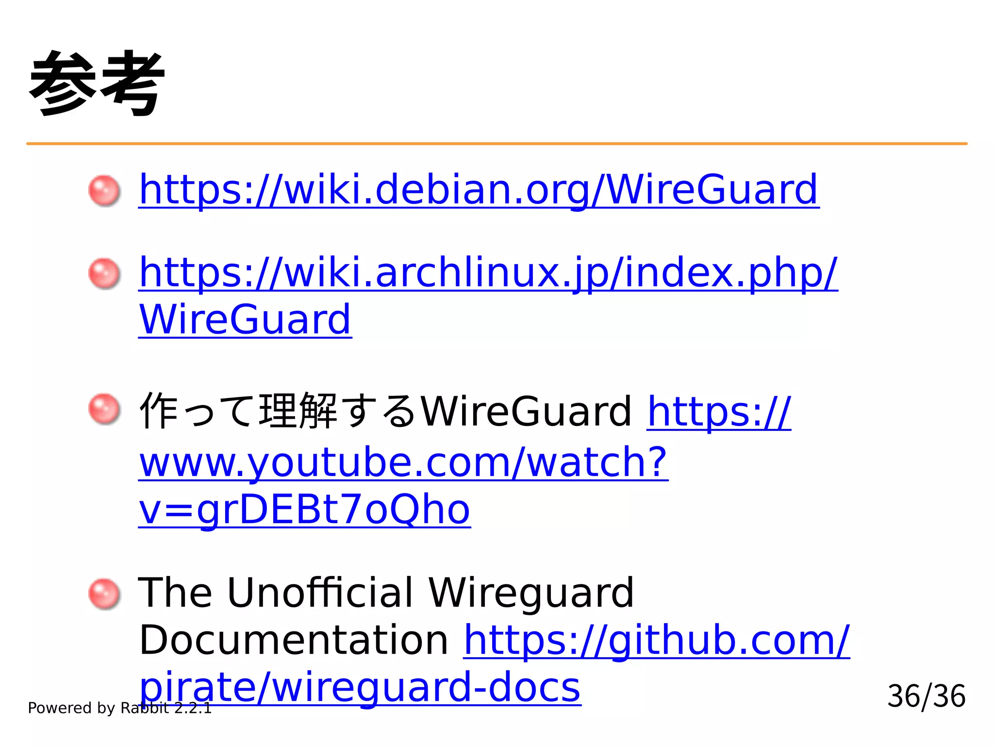 参考
https://wiki.debian.org/WireGuard
https://wiki.archlinux.jp/index.php/
WireGuard
作って理解するWireGuard https://
www.youtube.com/watch?
v=grDEBt7oQho
The Unofficial Wireguard
Documentation https://github.com/
pirate/wireguard-docs 36/36Powered by Rabbit 2.2.1
 