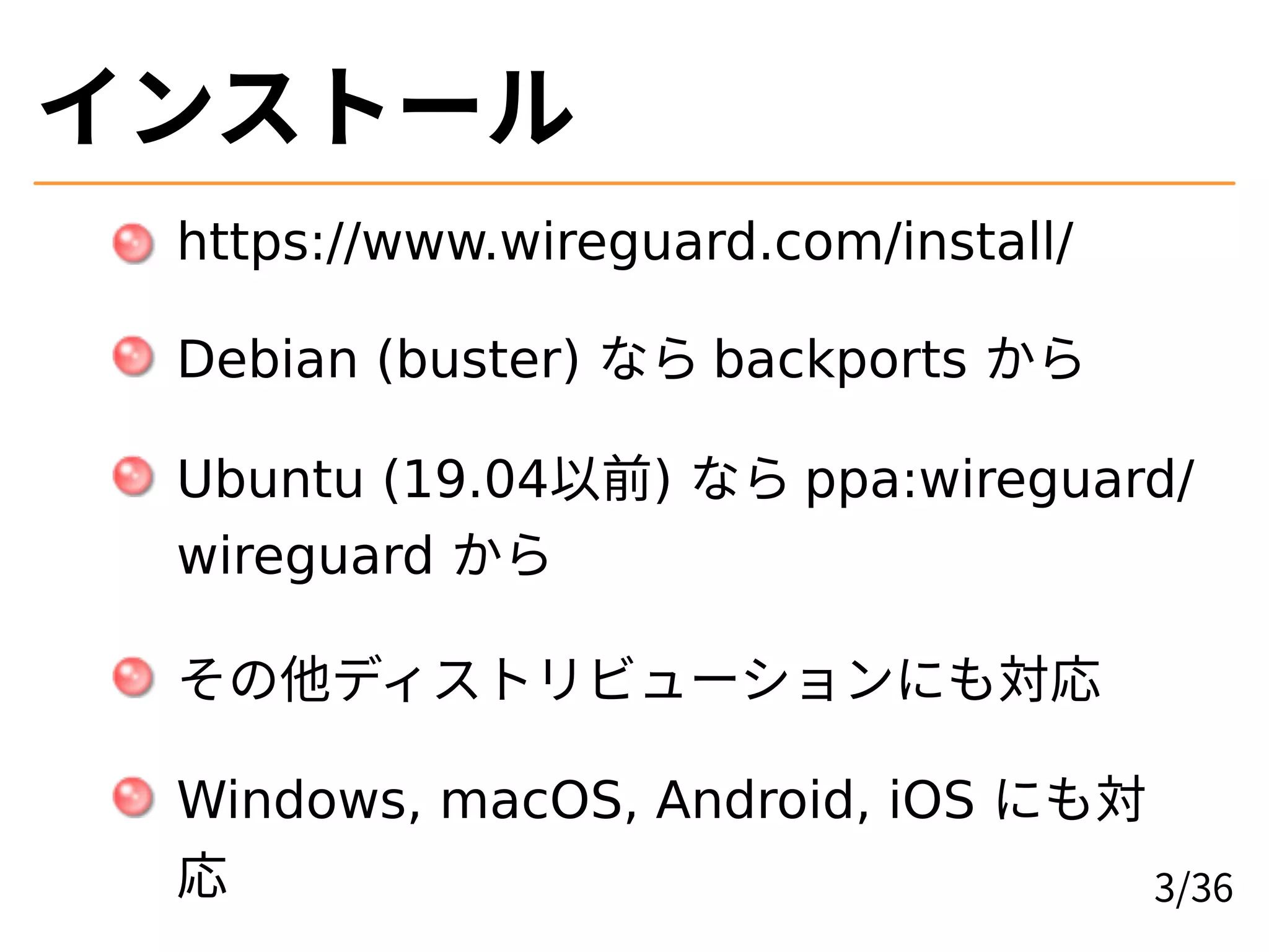 インストール
https://www.wireguard.com/install/
Debian (buster) なら backports から
Ubuntu (19.04以前) なら ppa:wireguard/
wireguard から
その他ディストリビューションにも対応
Windows, macOS, Android, iOS にも対
応 3/36
 