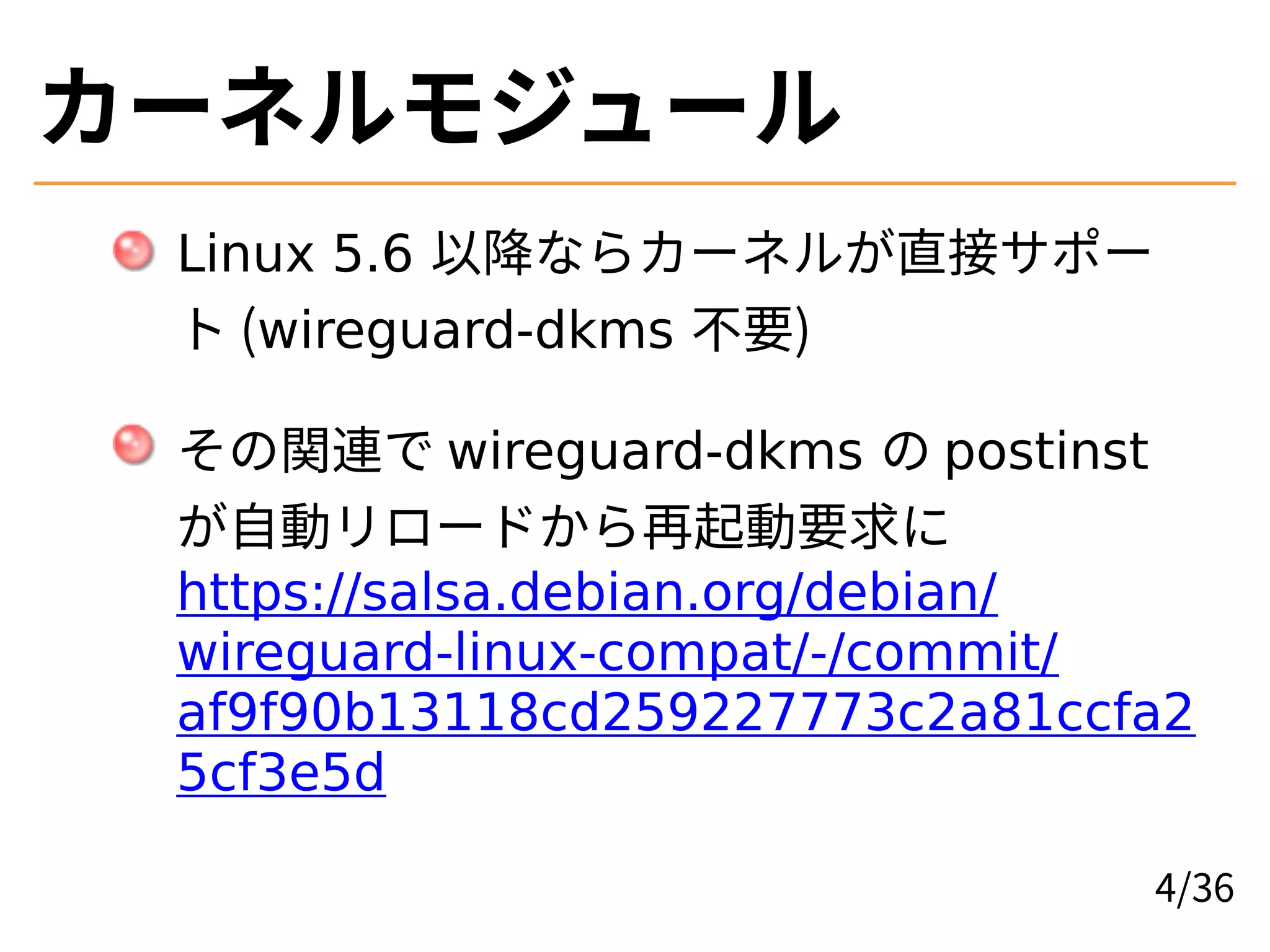 カーネルモジュール
Linux 5.6 以降ならカーネルが直接サポー
ト (wireguard-dkms 不要)
その関連で wireguard-dkms の postinst
が自動リロードから再起動要求に
https://salsa.debian.org/debian/
wireguard-linux-compat/-/commit/
af9f90b13118cd259227773c2a81ccfa2
5cf3e5d
4/36
 