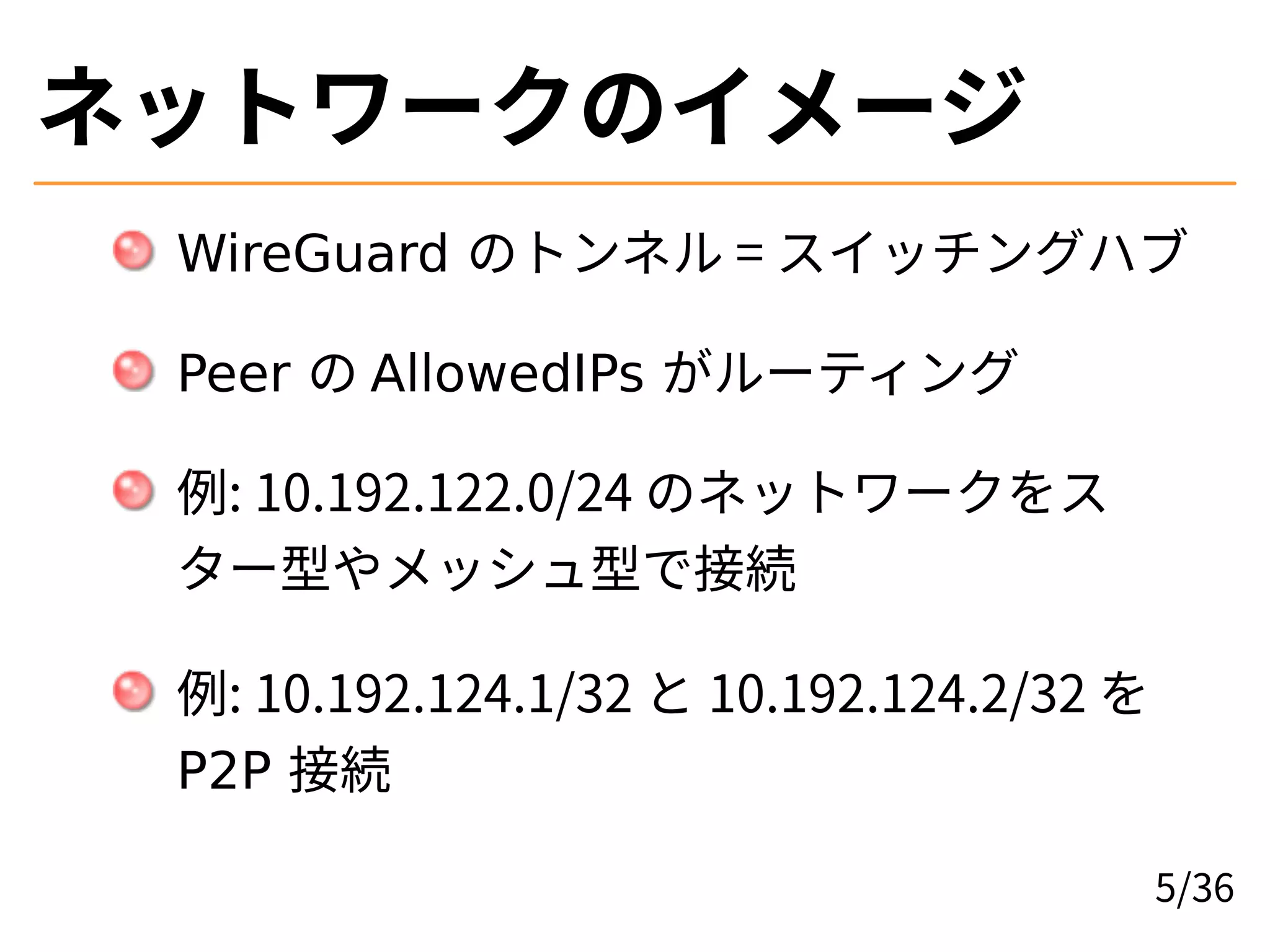 ネットワークのイメージ
WireGuard のトンネル = スイッチングハブ
Peer の AllowedIPs がルーティング
例: 10.192.122.0/24 のネットワークをス
ター型やメッシュ型で接続
例: 10.192.124.1/32 と 10.192.124.2/32 を
P2P 接続
5/36
 