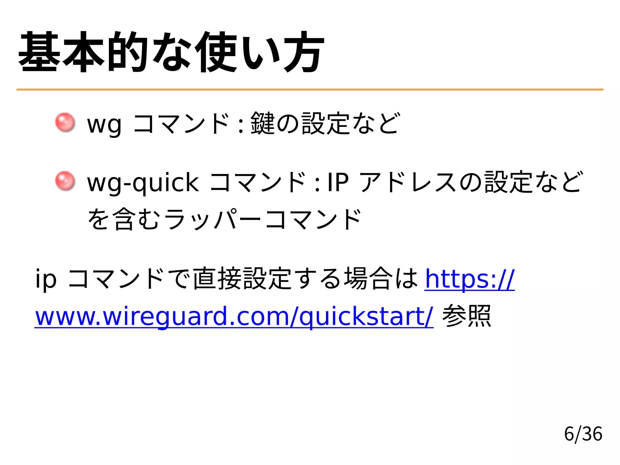 基本的な使い方
wg コマンド : 鍵の設定など
wg-quick コマンド : IP アドレスの設定など
を含むラッパーコマンド
ip コマンドで直接設定する場合は https://
www.wireguard.com/quickstart/ 参照
6/36
 