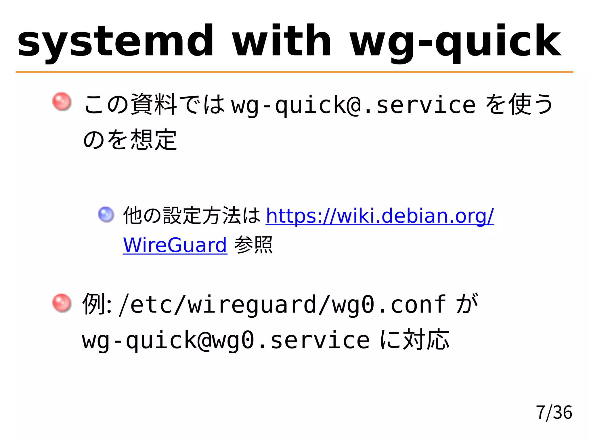systemd with wg-quick
この資料では wg-quick@.service を使う
のを想定
他の設定方法は https://wiki.debian.org/
WireGuard 参照
例: /etc/wireguard/wg0.conf が
wg-quick@wg0.service に対応
7/36
 