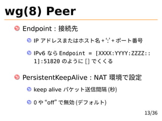wg(8) Peer
Endpoint : ӾA
IP ɥ쥹ޤϥۥ + : + ݩ`ȷ
IPv6 ʤ Endpoint = [XXXX:YYYY:ZZZZ::
1]:51820 Τ褦 [] Ǥ
PersistentKeepAlive : NAT hO
keep alive ѥåg ()
0  off ǟo (ǥե)
13/36
 