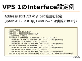 VPS 1InterfaceO
Address ˤ /24 Τ褦˹O
(iptable  PostUp, PostDown όgHˤ1)
[Interface]
Address = 10.10.0.1/24
Address = fd86:ea04:1111::1/64
ListenPort = 51820
PostDown = iptables -D FORWARD -i %i -j ACCEPT;
iptables -t nat -D POSTROUTING -o e+ -j MASQUERADE;
ip6tables -D FORWARD -i %i -j ACCEPT;
ip6tables -t nat -D POSTROUTING -o e+ -j MASQUERADE
PostUp = iptables -A FORWARD -i %i -j ACCEPT;
iptables -t nat -A POSTROUTING -o e+ -j MASQUERADE;
ip6tables -A FORWARD -i %i -j ACCEPT;
ip6tables -t nat -A POSTROUTING -o e+ -j MASQUERADE
PostUp = wg set %i private-key <(cat /etc/wireguard/privatekey)
19/36
 