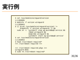 g
$ cat /sys/module/wireguard/version
1.0.20200401
$ modinfo -F version wireguard
1.0.20200413
$ [[ $(cat /sys/module/wireguard/version) !=
$(modinfo -F version wireguard) ]] &&
sudo sh -c 'systemctl stop wg-quick@wg0.service &&
rmmod wireguard &&
modprobe wireguard &&
systemctl start wg-quick@wg0.service'
$ cat /sys/module/wireguard/version
1.0.20200413
$ head /run/reboot-required*
==> /run/reboot-required <==
==> /run/reboot-required.pkgs <==
wireguard-dkms
$ sudo rm /run/reboot-required*
35/36
 