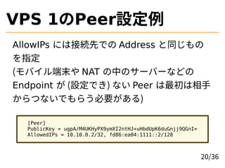 VPS 1のPeer設定例
AllowIPs には接続先での Address と同じもの
を指定
(モバイル端末や NAT の中のサーバーなどの
Endpoint が (設定でき) ない Peer は最初は相手
からつないでもらう必要がある)
...