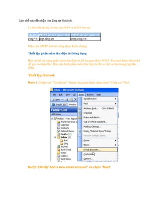 Làm thế nào để nhận thư Zing từ Outlook

      Có thể thiết lập địa chỉ máy chủ POP3 và SMTP như sau:

      MailboxPOP3 server (port 110) SMTP server (port 25)
      zing.vn pop.zing.vn           smtp.zing.vn

      Máy chủ SMTP đòi hỏi công đoạn kiểm chứng.

      Thiết lập phần mềm thư điện tử thông dụng

      Bạn có thể sử dụng phần mềm thư điện tử hỗ trợ giao thức POP3 (Foxmail hoặc Outlook)
      để gửi và nhận thư. Hãy cấu hình phần mềm thư điện tử để có thể tải thư trong hộp thư
      Zing.

      Thiết lập Outlook

      Bước 1: Nhấp vào quot;Tài khoảnquot;/ Email Accounts dưới danh sách quot;Công cụquot;/Tool.




      Bước 2:Nhấpquot;Add a new email accountquot; và chọn quot;Next”
 