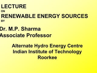 LECTURE
ON
RENEWABLE ENERGY SOURCES
BY
Dr. M.P. Sharma
Associate Professor
Alternate Hydro Energy Centre
Indian Institute of Technology
Roorkee
 