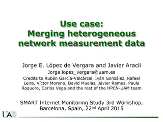 Use case:
Merging heterogeneous
network measurement data
Jorge E. López de Vergara and Javier Aracil
Jorge.lopez_vergara@uam.es
Credits to Rubén García-Valcárcel, Iván González, Rafael
Leira, Víctor Moreno, David Muelas, Javier Ramos, Paula
Roquero, Carlos Vega and the rest of the HPCN-UAM team
SMART Internet Monitoring Study 3rd Workshop,
Barcelona, Spain, 22nd April 2015
 