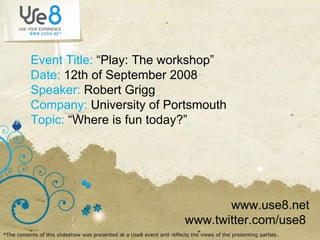 Event Title:  “Play: The workshop” Date:  12th of September 2008 Speaker:  Robert Grigg Company:  University of Portsmouth Topic:  “Where is fun today?” www.use8.net www.twitter.com/use8  *The contents of this slideshow was presented at a Use8 event and reflects the views of the presenting parties ..  