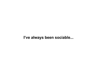 I’ve always been sociable... 