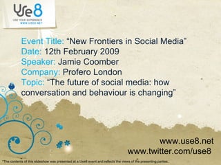 Event Title:  “New Frontiers in Social Media” Date:  12th February 2009 Speaker:  Jamie Coomber Company:  Profero London Topic:  “The future of social media: how conversation and behaviour is changing” www.use8.net www.twitter.com/use8  *The contents of this slideshow was presented at a Use8 event and reflects the views of the presenting parties ..  