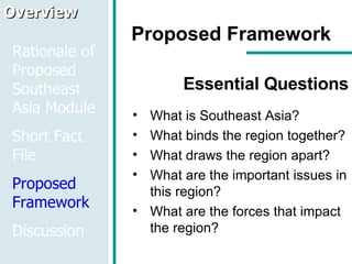 Proposed Framework Essential Questions What is Southeast Asia? What binds the region together? What draws the region apart? What are the important issues in this region? What are the forces that impact the region? Overview Rationale of Proposed Southeast Asia Module Short Fact File Proposed Framework Discussion 