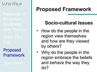 Proposed Framework Socio-cultural Issues How do the people in the region view themselves and how are they viewed by others? Why do the people in the region embrace the beliefs and behave the way they do? Overview Rationale of Proposed Southeast Asia Module Short Fact File Proposed Framework Discussion 