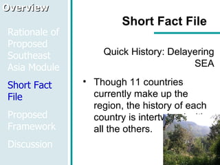 Short Fact File Quick History: Delayering SEA Though 11 countries currently make up the region, the history of each country is intertwined with all the others.  Overview Rationale of Proposed Southeast Asia Module Short Fact File Proposed Framework Discussion 