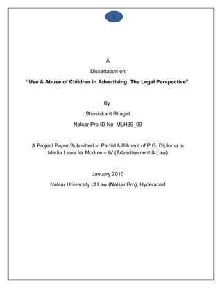 1




                                  A

                           Dissertation on

“Use & Abuse of Children in Advertising: The Legal Perspective”



                                 By

                         Shashikant Bhagat

                    Nalsar Pro ID No. MLH39_09



  A Project Paper Submitted in Partial fulfillment of P.G. Diploma in
         Media Laws for Module – IV (Advertisement & Law)



                            January 2010

          Nalsar University of Law (Nalsar Pro), Hyderabad
 