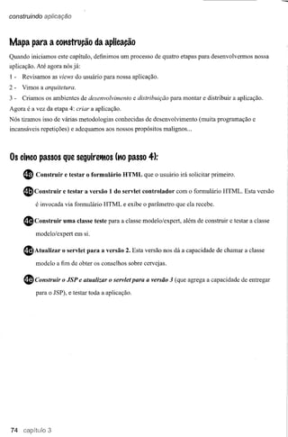 construindo aplicação



Mapa para a COttstrução da aplicação
Quando iniciamos este capítulo, definimos um processo de quatro etapas para desenvolvermos nossa
aplicação. Até agora nós já:
1-   Revisamos as views do usuário para nossa aplicação.
2-   Vimos a arquitetura.
3-   Criamos os ambientes de desenvolvimento        e distribuição para montar e distribuir a aplicação.
Agora é a vez da etapa 4: criar a aplicação.
Nós tiramos isso de várias metodologias conhecidas de desenvolvimento         (muita programação e
incansáveis repetições) e adequamos aos nossos propósitos malignos ...




Os cittco passos que seguireiMos (ttOpasso 4):

     ~    Construir   e testar o formulário    HTML que o usuário irá solicitar primeiro.

     $Construir       e testar a versão 1 do servlet controlado r com o formulário HTML. Esta versão
          é invocada via formulário HTML e exibe o parâmetro que ela recebe.


     $    Construir   uma classe teste para a classe modelo/expert, além de construir e testar a classe
          modelo/expert em si.


     $Atualizar       o servlet para a versão 2. Esta versão nos dá a capacidade de chamar a classe
          modelo a fim de obter os conselhos sobre cervejas.


     ~    Construir o JSP e atualizar o servlet para a versão 3 (que agrega a capacidade de entregar
          para o JSP), e testar toda a aplicação.




74             3
 