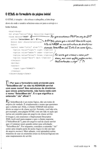 praticando com o MVC



o HfML do forntulário da página inicial
o HTML é simples - ele coloca o cabeçalho, a lista drop-
down de onde o usuário seleciona uma cor para a cerveja e o
botão Submit.

   <html><body>
   <hl align=Hcenter">Beer         Selection    Page</hl>

   <form method="POST" ~                              Ar 3ve escljlt.eJr;ljsposre"",     vej P/e
      action~"SelectBeer.do">     ~
      Select beer characte:rístics<P>"-         OfirMI- pe#'lsa 3ve c servle+      -h"", es-h #'Ic~e.
      Calor:                                   AJ';1j"': AJltblt #'Iasva es-!-rv+vra P/eJtre+:rlcs
      <select     name="colo:r"   size="l "> c"'a"",aJIj5elec+8eer.P/(J/ Is+"
                                                       .                            ~ v"'"#'I{)~e
                                                                                                1:5lclJ •••

        <option
        <optíon     value="amber">
                    value="líght">    amber
                                      líght    </option>
                                               </oPtion»
        <option     value="brown">    brown </ oPtion>?      hl asstltl, 3ve crto.""'(Js "",e#'lvvll-
                                                                                        Q       p
         <option value="dark"> dark </option>               JMIl/#'IltI,assvas "pg';esfcJell'l varl"4l'.
      </select>
      <br><br>
                                              /                  ..,J L
                                                                                     I / ~/ 7
                                                             (4ce e#'l~#'I"ev (J sl-t.e= I .)
      <center>
         <input type~"SUBMIT">
      </center>
   </form></body></html>



r:   Por que o formulário está enviando para
"SelectBeer.do" se não há NENHUM servlet
com esse nome? Nas estruturas de diretórios
que vimos anteriormente, não havia nada com
o nome "SelectBeer.do".  E o que significa a
extensão" .do" afinal?


1: SelectBeer.do   é um nome lógico, não um nome de
arquivo de verdade. É simplesmente o nome que queremos
que o cliente use! Aliás, o cliente JAMAIS terá acesso
direto ao arquivo de classe servlet. Portanto, você não cria,
por exemplo, uma página HTML com um link ou ação que
inclua um caminho para um arquivo de classe servlet.
O truque é, nós usaremos o Deployment Descriptor
XML (web.xml) para mapear o que o cliente requisita
("SelectBeer.do"), para um arquivo real de classe servlet
que o Container usará quando entrar uma solicitação
"SelectBeer.do". Por enquanto, considere a extensão ".do"
como uma simples parte do nome lógico (e não um tipo
de arquivo mesmo). Mais adiante, você aprenderá outras
maneiras de usar as extensões (reais ou fictícias/lógicas) em
seus mapeamentos de servlet.



                                                                                   você está                  75
 