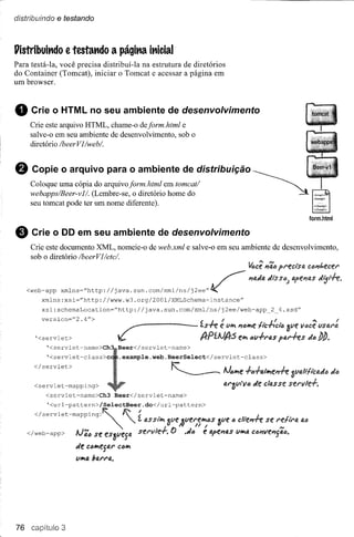 distribuindo   e testando


l1istribuit1do e testat1do        a págit1a it1icial
Para testá"la, você precisa distribuí-Ia na estrutura de diretórios
do Container (Tomcat), iniciar o Tomcat e acessar a página em
um browser.



8    Crie o HTML no seu ambiente de desenvolvimento
     Crie este arquivo HTML, chame-o deform.html e
     salve-o em seu ambiente de desenvolvimento, sob o
     diretório /beerVl/webl.


o    Copie o arquivo para o ambiente de distribuição

     webapps/Beer-vll. (Lembre-se, o diretório em tomeat/
     Coloque uma cópia do arquivoform.html      home do                                       ~              ~     ~
     seu tomcat pode ter um nome diferente).
                                                                                                                   form.html


e    Crie o DO em seu ambiente de desenvolvimento
     Crie este documento XML, nomeie-o de web.xml e salve-o em seu ambiente de desenvolvimento,
     sob o diretório /beerVl/etc/.
                                                                                             LI.••• ,..,
                                                                                             V6ce"tu" precisa Ct!JI1t.ecer


    <web-app     xmlns~''http://java.sun.com/xml/ns/j2ee''lJ('                    ~          l1o.d4diSS,,; apel1{).s
         xmlns:xsi=''http://www.w3.org/2001/XMLSchema~instance''
         xsi:schemaLocation=''http://java.sun.com/xml/ns/j2ee/web~app                                  2 4.xsd"
         version="2.4fl>
                                                                                  I                j I          .••• I
                                                                                  e li" 'U:J~e:lteru::"" ~ve Y<:Ice
                                                                                                                  vsara
      '<servlet>                                                                        e~ "v+ras        f'ar+es   d"
          '<servlet~name>Ch         Beer</servlet-name>
          '<servlet~class>c          .example.web.BeerSelect</servlet-class>
      </servlet>
                                                            ~                      AJ,,~e+(••fa/~el1+e
      <servlet-mapping>                                                            ar3vry"        de classe servle.f.
          <servlet-name>Ch3        Beer</servlet-name>
          '<url-pattern>/SelectBeer.do</url-pattern>


      </servlet-mapPing~~f:            "   I;.
                                            :     fJ.S 3ve "tlf!N!~II'JS 3ve " clre,,~L se
                                                     si'~
                                                        I        N         U I                       ,..,
    </web-app>       AJ'i1l'Je es~vesa servler.
                            s                               f)       .da     e apel1fJ.s
                                                                                       V~IJ. C611I1el1jfJ.IJ.

                     de c,,~egtlr CIJII'I
                     Vll'ltl barro..




76 capitulo 3
 