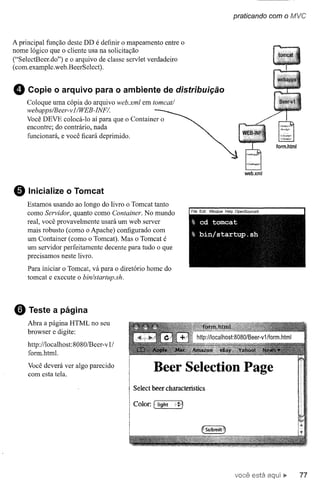 praticando com o fV1VC



A principal função deste DD é definir o mapeamento entre o
nome lógico que o cliente usa na solicitação
("SelectBeer.do") e o arquivo de classe servlet verdadeiro
(com.example.web.BeerSelect).


o    Copie o arquivo para o ambiente de distribuição
    Coloque uma cópia do arquivo web.xrnI em torneat/
    webapps/Beer- v IIWEB-INFI.
    Você DEVE colocá-Io aí para que o Container o
    encontre; do contrário, nada
    funcionará, e você ficará deprimido.




                                                                          web.xml



e    Inicialize o Tomcat
     Estamos usando ao longo do livro o Torncat tanto
     como Servidor, quanto como Container. No mundo
     real, você provavelmente usará um web server
     mais robusto (como o Apache) configurado com
     um Container (como o Tomcat). Mas o Tomcat é
     um servidor perfeitamente decente para tudo o que
     precisamos neste livro.
     Para iniciar o Tomcat, vá para o diretório home do
     tomcat e execute o bin/startup.sh.




o    Teste a página
     Abra a página HTML no seu
     browser e digite:

     http://localhost: 8080/Beer-v 1/
     fOfill.htrnl.

     Você deverá ver algo parecido
     com esta tela.                               Beer Seleetion Page
                                         Seleet beer eharaeteristics

                                         Color.   f light   i~l




                                                                       vocÊ~está          77
 