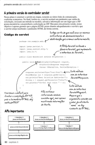 primeira versão do controíador senríet



A pritMeiraversão do cotttrolador servlet
Nosso plano é construir o servlet em etapas, testando os vários links de comunicação,
conforme avançamos. No final, lembre-se, o servlet aceitará um parâmetro que venha da
solicitação, invocará um método no modelo, salvará a informação em um lugar que o JSP
possa encontrá-Ia e encaminhará a solicitação ao JSP. Mas para esta primeira versão, nosso
objetivo é apenas garantir que a página HTML possa chamar adequadamente o servlet e que
o servlet esteja recebendo o parâmetro HTML da forma correta.

                                                                      ~S~IA cer'+" de ~ue você US6UlU Itl.f!:SIYlfJ.S
Código do servlet                                                     es+ru+uri1.s de df!sf!I1vcllll#i-.f!I1+t:>
                                                                                                               f!

                       package     com.example.web;         ~•   /    dts+l"i!JGI/"{ãó~Uf! crl"aItl.CSal1+el"fórltl.e,,+e.




                                                                           r
                       import     javax.servlet.*;                                 tJ H#p:5erIl1e+              es+e"de "
                       import     javax.servlet.http.*;
                                                                                   bel1eriCSerll1e-lj            óGleIWtpleltl.el1+a
                       import     java.io.*;
                                                                                   IAIYt.ferlace dó Serllle+ •••
                       public     class      BeerSelect    extends        HttpServlet      {


                             public    void      doPost(HttpServletRequest              request,
                                                      HttpServletResponse           response)
                                                      throws     IOException,       ServletException


                                 response. setContentType             ("text/html");      J::::- 'l.s.fe Itl.é+ódó
                                 PrintWriter        out = response.getWriter();                          Vf!ltl.dIA
                                 out .println ("Beer Selection              Advice<br>")       ;         :5erIl1e+Je,!!sp"""Sf!..

                                 out.println("<br>Got
                                 String c ~ request.getParameter("COIOr");~
                                                       beer color " + c);                          , ~


                                             -                       ~)                            ~S+e ltl.é+cd6
                                                                                                   lIeltl. da Ii?.ferlace

li S&lr'fltl.tfJS Jc.R.s+ pal"&l
                ó                                              f!.S.f-&lItl.If)S                   :5erv1e+Jeeóvf!s+.
+rlA+ar IAsali'ct+a{ic          Hrr~                                       "el1t.vlYl              Jeepar'f ôve           IJ


1'61$  ó fCl"ltl.vl:r'lÍJ   tfntA.L.   IIIl"j=                                                     ar5vltl.e"+1J clJli?cide c<:)1tl.
ltl.e+t,ólll=PtJ:5r                                                                                  vll.l"r'
                                                                                                   <:)          1l.+I"I"'!JV+t:>
                                                                                                   /I
                                                                                                         I1ll.ltl.e "14
                                                                                                   <selec+> dtfJ
APls itMportantes




80
 