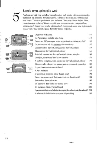 Sendo uma aplicação web


                            5                                Nenhum servlet vive sozinho. Nas aplicações web atuais, vários componentes
                                                             trabalham em conjunto por um objetivo. Temos os modelos, os controladores
                                                             e as views. Temos os parâmetros e os atributos. Temos as classes helper. Mas,
                                                             como juntar os pedaços? Como permitir que os componentes compartilhem
                                                             informações? Como você oculta informações? Como você torna uma informação
                                                             thread-safe? Seu trabalho pode depender destas respostas.


                                                                          Objetivos do Exame                                                     148
                                                                          Os Parâmetros Init dão uma força                                      150
                                                                          Como um JSP consegue obter os parâmetros init do servlet?              155
                                                                          Os parâmetros init do contexto dão uma força                           157
                                                                          Comparando o ServletConfig com o ServletContext                        159
                                                                          Ela quer um ServletContextListener                                     166
9rset                                                                     Tutorial: escreva um ServletContextListener       simples              168
                   ,,,
                                                                          Compile, distribua e teste o seu listener                              176
~set
       Acessível    apennspamoquelescomoc:essoQ_HttpSessionespecifico
                                                                          A história completa, uma análise do ServletContextListener             178
                             Atributos de SOUctTAÇÃO
                                                                          Listeners: eles não servem apenas para os eventos de contextos         180
                                                                          O que é exatamente um atributo?                                        185
                                                                          AAPI Atributo                                                          189
                                                                          O escopo de contexto não é thread-safe!                                192
                                                                          Como tomamos os atributos do contexto thread-safe?                     194
                                                                          Testando a Sincronização                                               195
                                                                          Os atributos de Sessão são thread-safe?                                198
                                                                          Os males do SingleThreadModel                                         201
                                                                          Apenas os atnbutos da Solicitaçãoe as variáveis locais são thread-safe! 204
                                                                          Atributos da Solicitação e request dispatching                         205




XII
 
