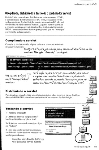 praticando com    o MVC


COlMpilando, istribuindo e testando o cotttrolador servlet
           d
Perfeito! Nós construímos, distribuímos e testamos nosso HTML,
e construímos e distribuímos nosso DD (bem, colocamos o web.
xml no ambiente de distribuição, mas tecnicamente o DD não será
distribuído até reiniciarmos o Tomcat). Agora é hora de compilar
a primeira versão do servlet, distribuÍ-I o e testá-Io via formulário
HTML. Vamos reiniciar o Tomcat para garantir que ele "enxergue"
o web.xml e a classe servlet.



Compilando o servlet
Compile o servlet usando -d para colocar a classe no ambiente
de desenvolvimento.                                                                                                            /
                             CCl1liJvre       ts.f." faro. ttle cÓIÍ1ctJa C<:l~ I) c4~1Í1t.1) de dtre.f.JU"I't!S #16 setl
                                          I                /
                                                          1'1
                              Sl"s.f.e*lti.. 1;;d6 IJf>)'S .f.ólt'oca.f.
                                                                                I    1"
                                                                          sei"a iJVo.l.




                                                    /
                        I         n .•..•.lJ se';       4f'fã6 -ç{ fai"Q. lÍ1-/fJi"I't'iI'U"ti,) CÓl!P>fllo.dói" l'J.i"4 (;lJlfJcal"
                                                                                                               p
(J se   tl fM.f.ó   e IIIt'jula    ;      li 1J.i"~1I1"v(J
                                                        ,das           05 PlIJ    ç{tre.f.:i"I't!       de c/(J;sses; de#1.f."tJi ç{a
l1ó SI"s-l-i!""tJ.Ófel"IJ.CI't!I?I'J.!
                                          ts.f.rv.f.vi"IJ.       CÓi"l"e.f.1J. flJ.cóff.
                                                                             ç{1/}                        Setl at'~vlvQ ,c/ass vai'
WIÍ1ç{óWS
                                          acabai" e"'" IbeerV                  IlclQ.sstslcfJl't'ilelfal!P>f1el             webl.



Distribuindo o servlet
Para distribuir o servlet, faça uma cópia do arquivo .class e mova-o para o diretório
/Beer-vlIWEB-INF/dasses/comlexample/web/         na estrutura de distribuição.




Testando o servlet                                                FI   Ed" Wid          Hl    SI hdtM

                                                                  %    cd tomcat
I - Reinicie o tomcat!                                            %    bin/shutdown.sh
                                                                  % bin/startup.sh
2 - Abra seu browser e digite: http://
localhost: 8080/Beer -vI /form.htrnl
                                                                   http://localhost:8080
3 - Selecione uma cor de cerveja e dique
em "Submit"                                                              Beer Seleetion Page
                                                                  Sckct bcen;l1arncterisocs
4 - Se o seu servlet estiver funcionando,                         Color::ug~
você deverá ver no browser a resposta do
servlet parecida com:
           Conselhos sobre Escolha de Cerveja
           Você escolheu a cerveja marrom

                                                                                                                       você está           81
 